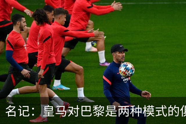 名记：皇马对巴黎是两种模式的俱乐部的对决